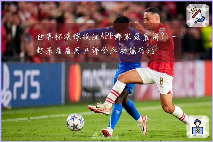 世界杯滚球投注APP哪家最靠谱？一起来看看用户评价和功能对比