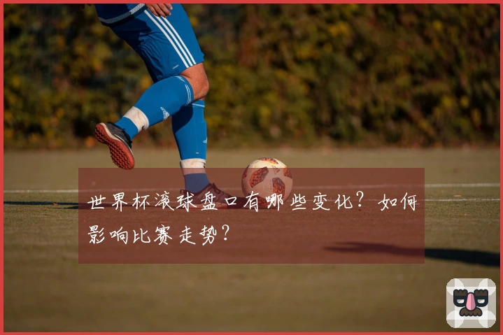 世界杯滚球盘口有哪些变化？如何影响比赛走势？