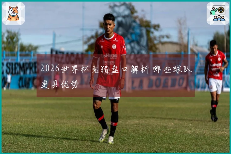 2026世界杯竞猜盘口解析 哪些球队更具优势